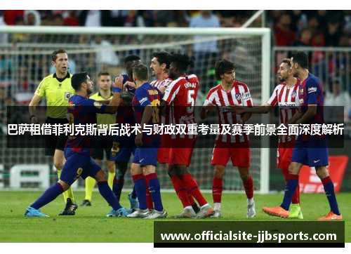巴萨租借菲利克斯背后战术与财政双重考量及赛季前景全面深度解析