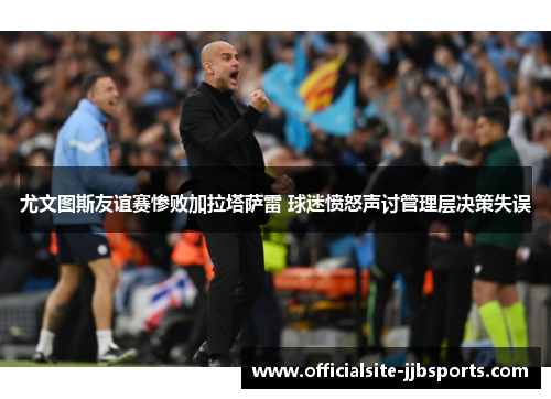 尤文图斯友谊赛惨败加拉塔萨雷 球迷愤怒声讨管理层决策失误 尤文图斯友谊赛惨败加拉塔萨雷 球迷愤怒声讨管理层决策失误