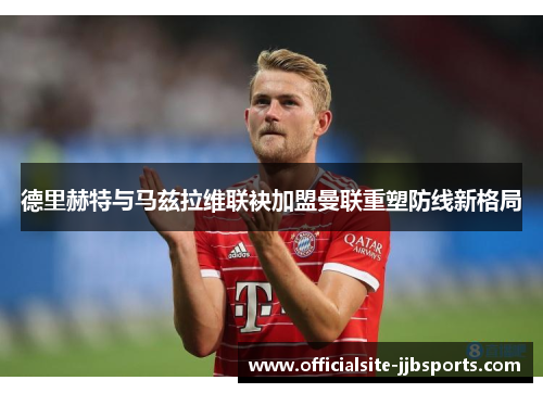 德里赫特与马兹拉维联袂加盟曼联重塑防线新格局