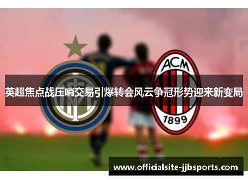 英超焦点战压哨交易引爆转会风云争冠形势迎来新变局