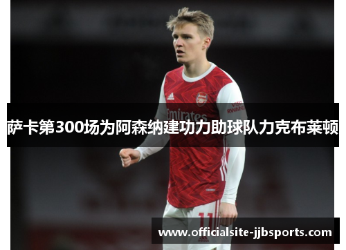 萨卡第300场为阿森纳建功力助球队力克布莱顿