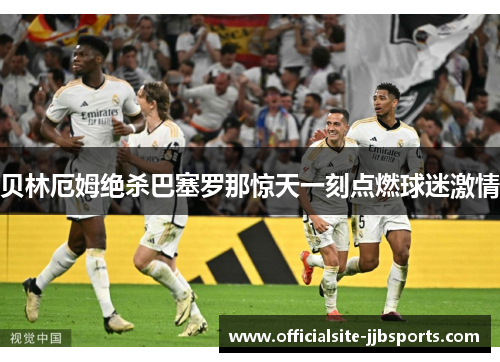 贝林厄姆绝杀巴塞罗那惊天一刻点燃球迷激情