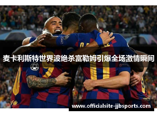 麦卡利斯特世界波绝杀富勒姆引爆全场激情瞬间