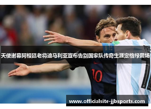 天使谢幕阿根廷老将迪马利亚宣布告别国家队传奇生涯定格绿茵场