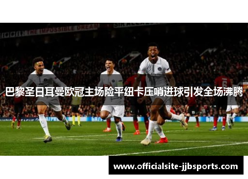巴黎圣日耳曼欧冠主场险平纽卡压哨进球引发全场沸腾